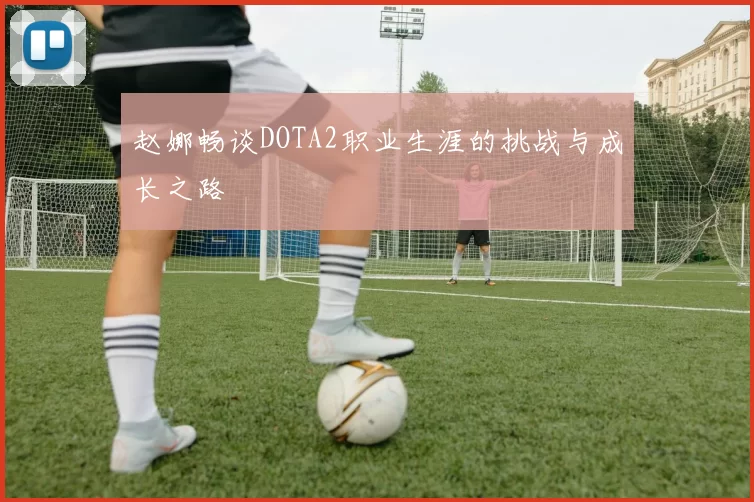 赵娜畅谈DOTA2职业生涯的挑战与成长之路