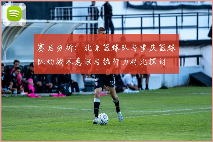 赛后分析：北京篮球队与重庆篮球队的战术意识与执行力对比探讨