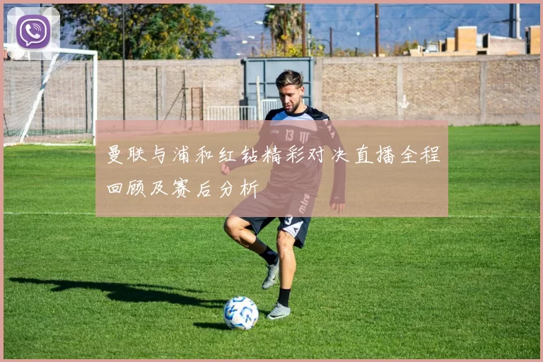 曼联与浦和红钻精彩对决直播全程回顾及赛后分析