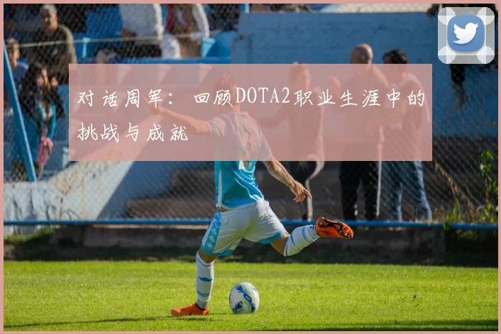 对话周军：回顾DOTA2职业生涯中的挑战与成就