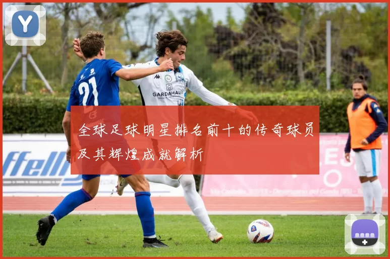 全球足球明星排名前十的传奇球员及其辉煌成就解析