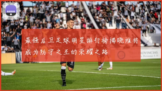 最强后卫足球明星排行榜揭晓谁将成为防守之王的荣耀之路