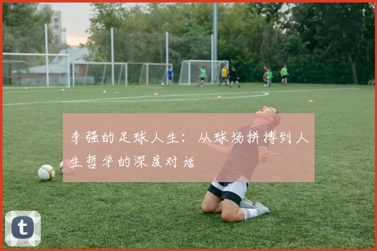 李强的足球人生：从球场拼搏到人生哲学的深度对话
