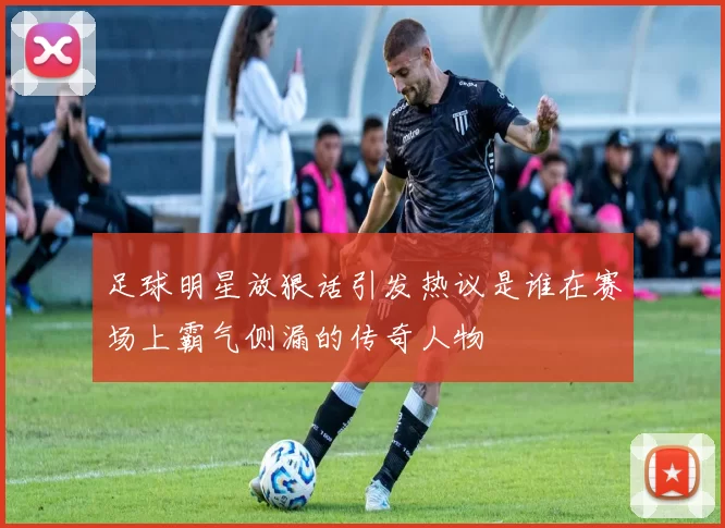 足球明星放狠话引发热议是谁在赛场上霸气侧漏的传奇人物