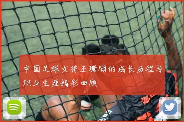 中国足球女将王珊珊的成长历程与职业生涯精彩回顾