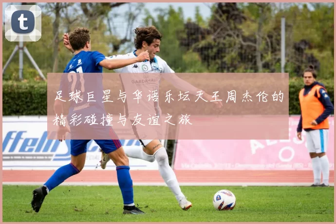 足球巨星与华语乐坛天王周杰伦的精彩碰撞与友谊之旅