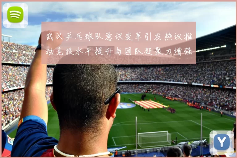 武汉乒乓球队意识变革引发热议推动竞技水平提升与团队凝聚力增强