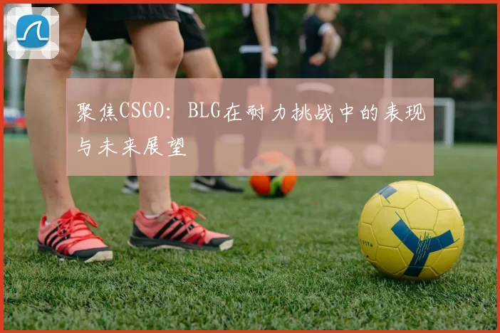 聚焦CSGO：BLG在耐力挑战中的表现与未来展望