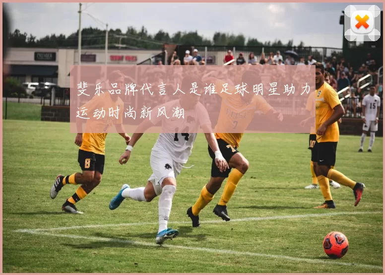 斐乐品牌代言人是谁足球明星助力运动时尚新风潮