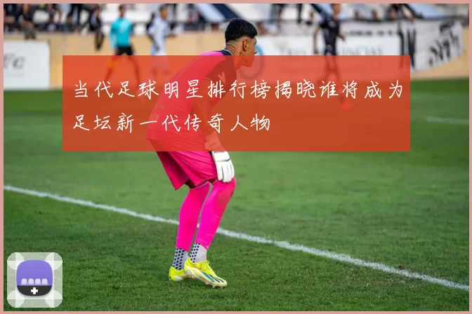 当代足球明星排行榜揭晓谁将成为足坛新一代传奇人物