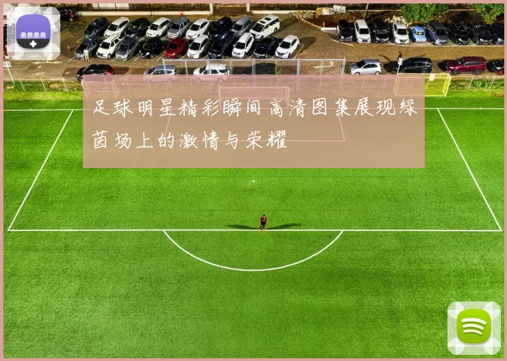 足球明星精彩瞬间高清图集展现绿茵场上的激情与荣耀