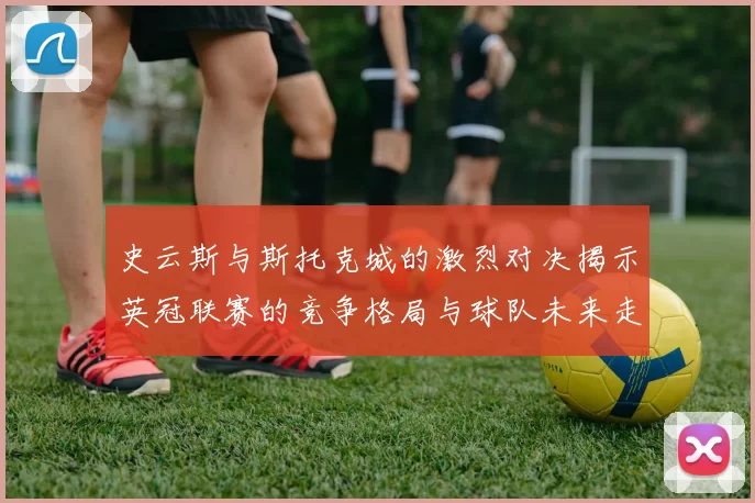 史云斯与斯托克城的激烈对决揭示英冠联赛的竞争格局与球队未来走向