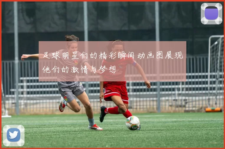 足球明星们的精彩瞬间动画图展现他们的激情与梦想