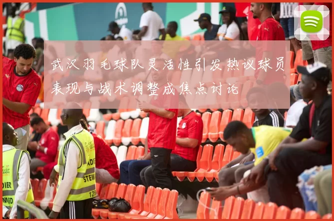 武汉羽毛球队灵活性引发热议球员表现与战术调整成焦点讨论