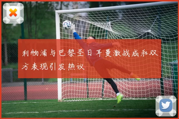 利物浦与巴黎圣日耳曼激战成和双方表现引发热议