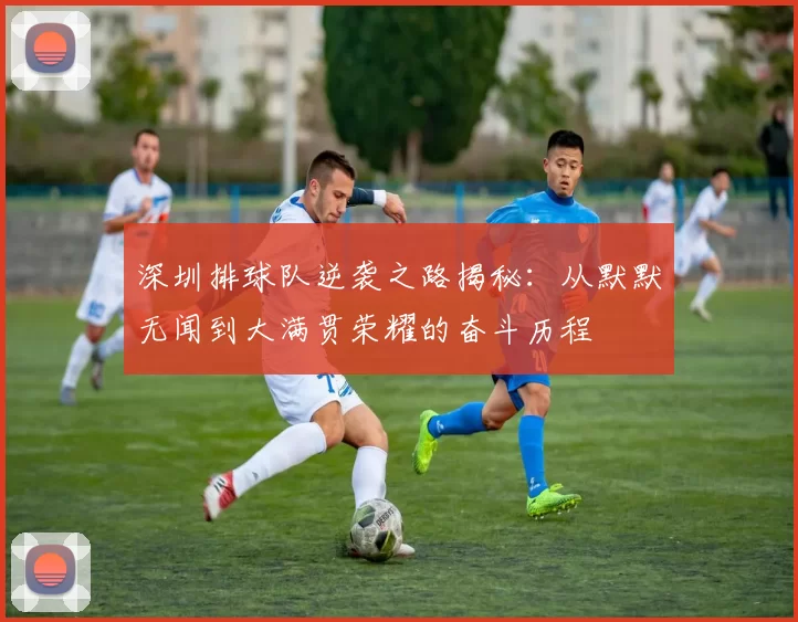 深圳排球队逆袭之路揭秘：从默默无闻到大满贯荣耀的奋斗历程