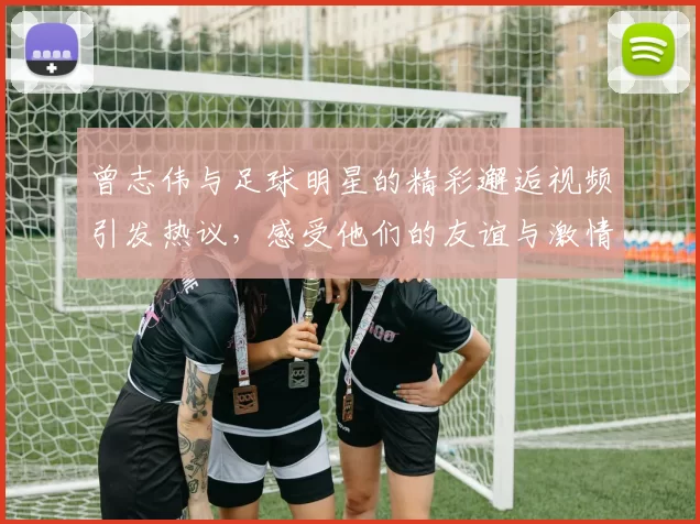 曾志伟与足球明星的精彩邂逅视频引发热议，感受他们的友谊与激情