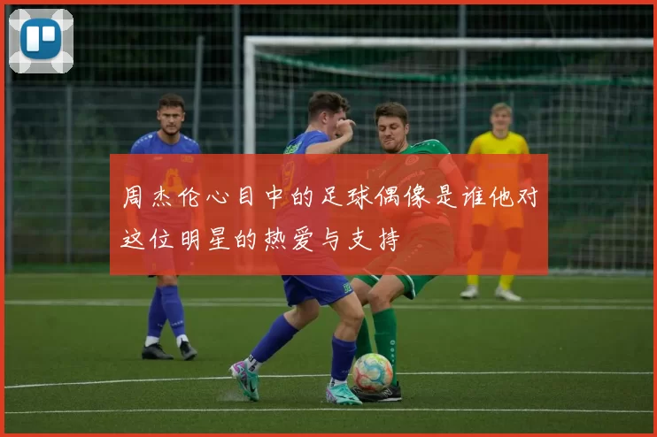 周杰伦心目中的足球偶像是谁他对这位明星的热爱与支持