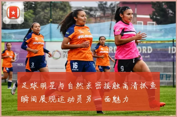 足球明星与自然亲密接触高清抓鱼瞬间展现运动员另一面魅力