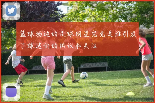 篮球场边的足球明星究竟是谁引发了球迷们的热议和关注