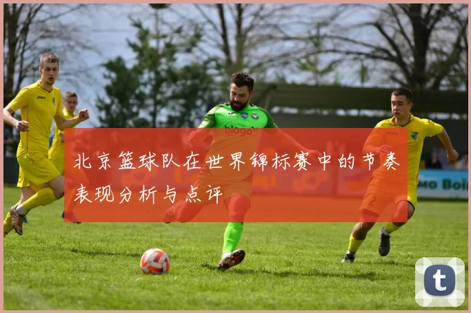 北京篮球队在世界锦标赛中的节奏表现分析与点评