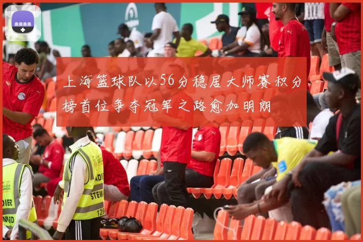 上海篮球队以56分稳居大师赛积分榜首位争夺冠军之路愈加明朗