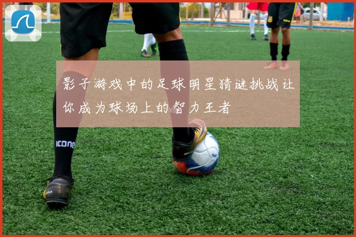 影子游戏中的足球明星猜谜挑战让你成为球场上的智力王者