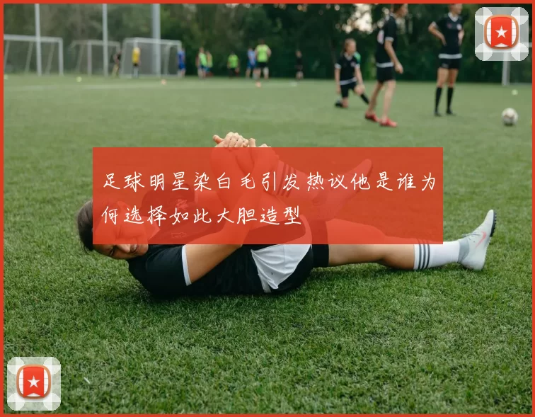足球明星染白毛引发热议他是谁为何选择如此大胆造型