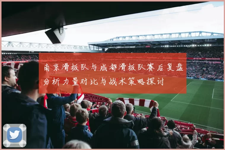 南京滑板队与成都滑板队赛后复盘分析力量对比与战术策略探讨