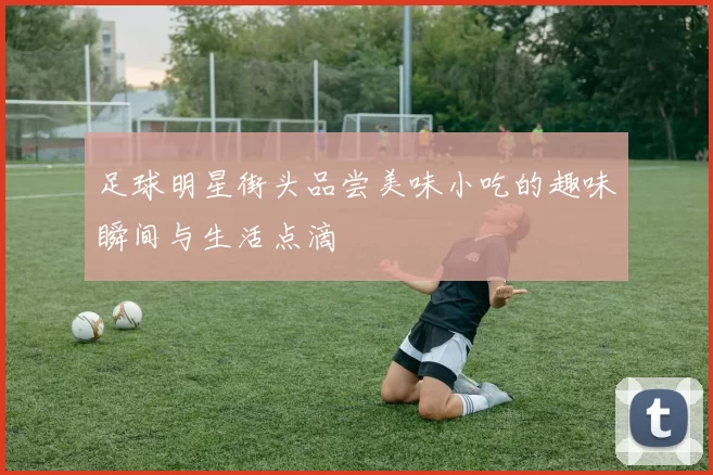 足球明星街头品尝美味小吃的趣味瞬间与生活点滴
