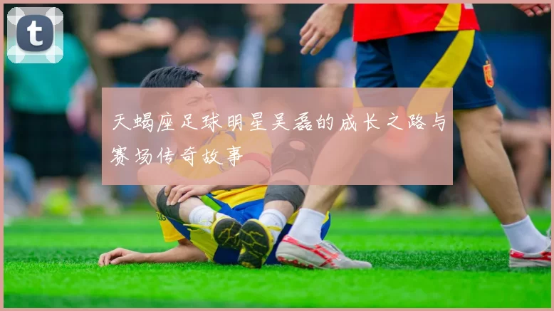 天蝎座足球明星吴磊的成长之路与赛场传奇故事