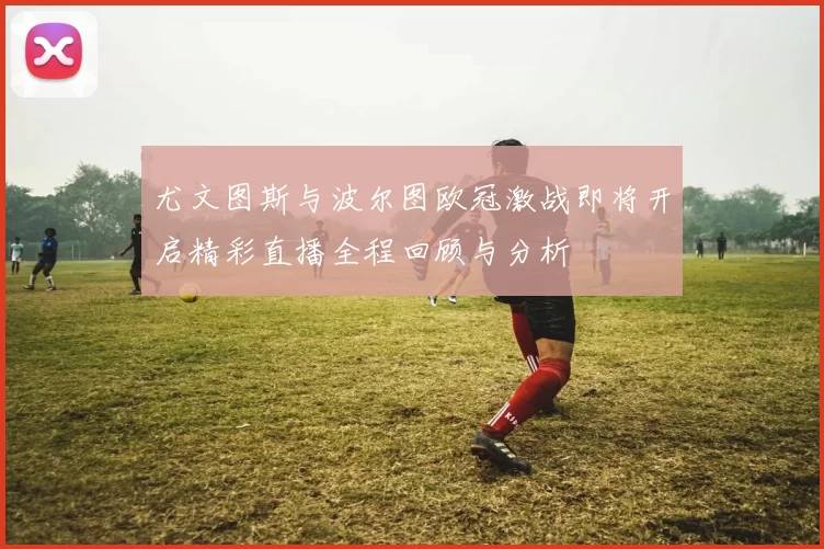 尤文图斯与波尔图欧冠激战即将开启精彩直播全程回顾与分析