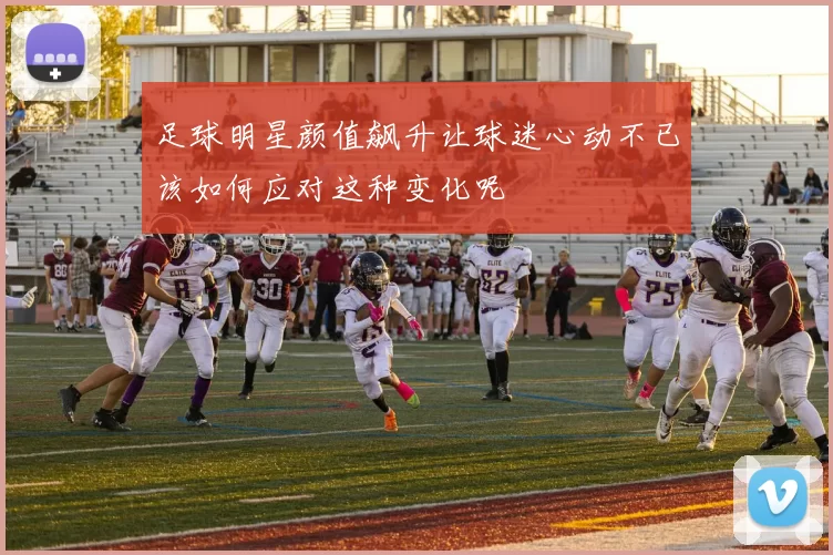 足球明星颜值飙升让球迷心动不已该如何应对这种变化呢